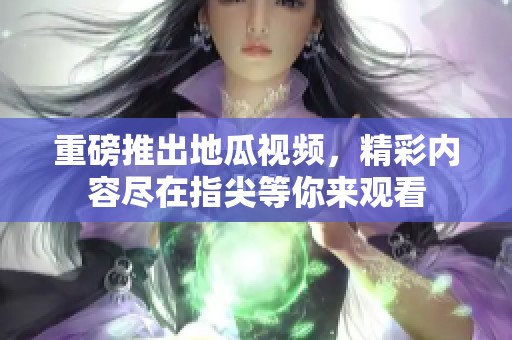 重磅推出地瓜视频，精彩内容尽在指尖等你来观看