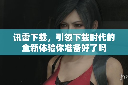 讯雷下载，引领下载时代的全新体验你准备好了吗