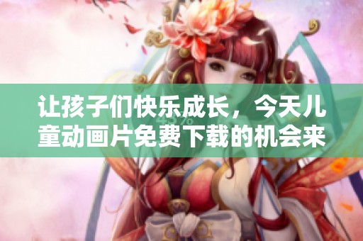 让孩子们快乐成长，今天儿童动画片免费下载的机会来啦