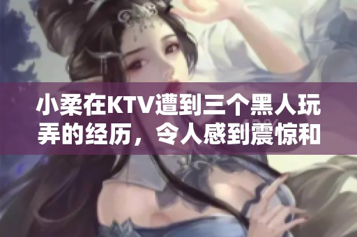 小柔在KTV遭到三个黑人玩弄的经历，令人感到震惊和不安