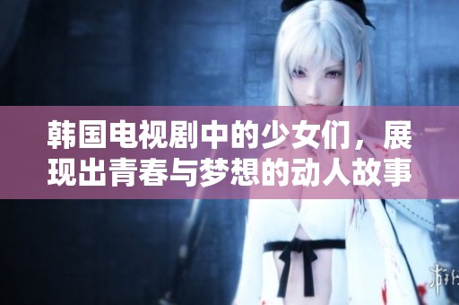 韩国电视剧中的少女们，展现出青春与梦想的动人故事