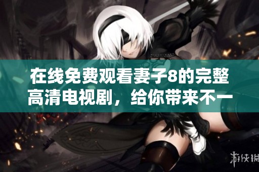 在线免费观看妻子8的完整高清电视剧，给你带来不一样的观影体验