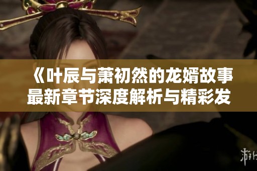 《叶辰与萧初然的龙婿故事最新章节深度解析与精彩发展》