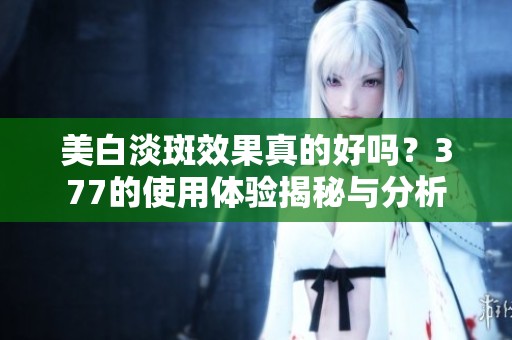 美白淡斑效果真的好吗？377的使用体验揭秘与分析