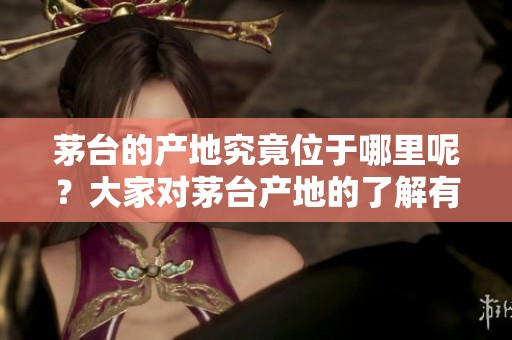茅台的产地究竟位于哪里呢？大家对茅台产地的了解有多少？