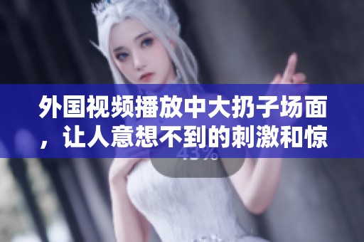 外国视频播放中大扔子场面，让人意想不到的刺激和惊喜时刻