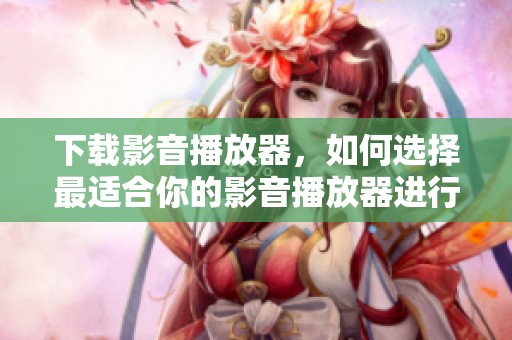 下载影音播放器，如何选择最适合你的影音播放器进行下载呢