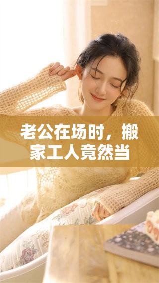 老公在场时，搬家工人竟然当着他的面做出了这样的举动