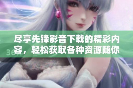 尽享先锋影音下载的精彩内容，轻松获取各种资源随你所需