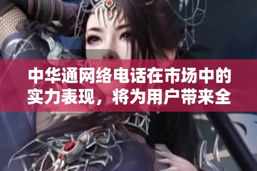 中华通网络电话在市场中的实力表现，将为用户带来全新通讯体验