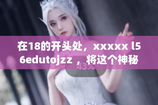 在18的开头处，xxxxx l56edutojzz ，将这个神秘的组合展示给大家，期待你的发现！