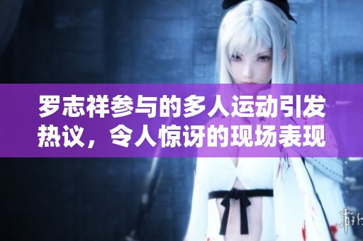 罗志祥参与的多人运动引发热议，令人惊讶的现场表现引人关注