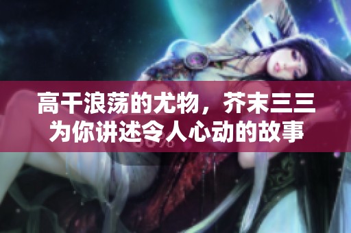 高干浪荡的尤物，芥末三三为你讲述令人心动的故事