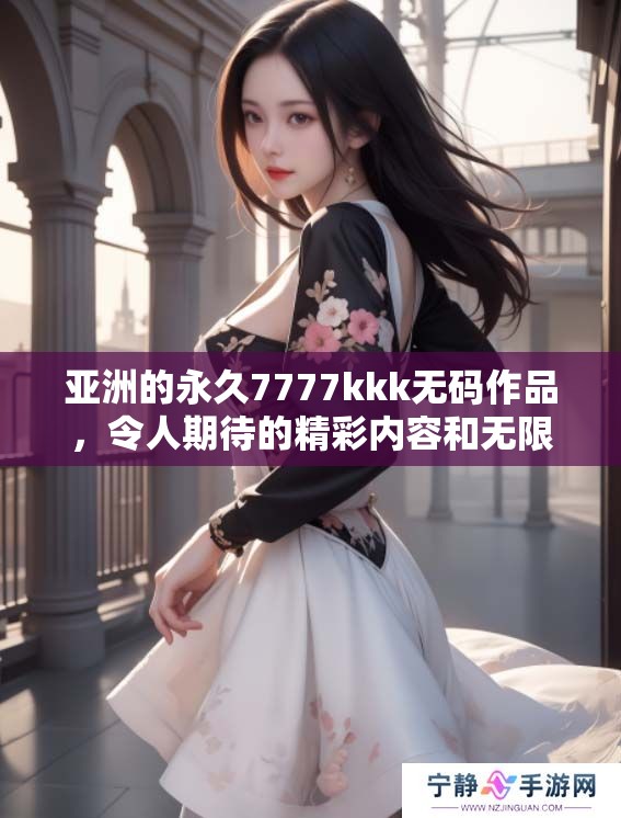 亚洲的永久7777kkk**作品，令人期待的精彩内容和无限可能性