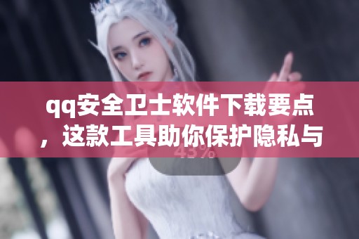 qq安全卫士软件下载要点，这款工具助你保护隐私与安全