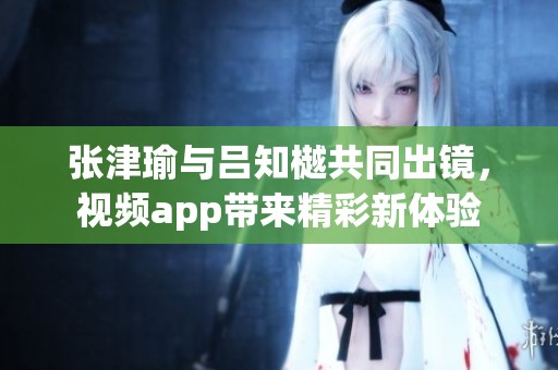 张津瑜与吕知樾共同出镜，视频app带来精彩新体验