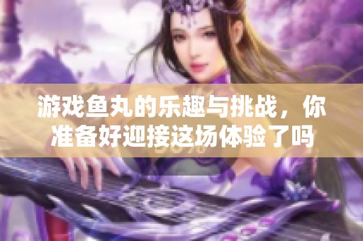 游戏鱼丸的乐趣与挑战，你准备好迎接这场体验了吗