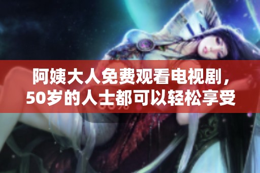 阿姨大人免费观看电视剧，50岁的人士都可以轻松享受这一乐趣