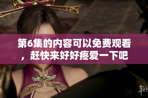 第6集的内容可以免费观看，赶快来好好疼爱一下吧
