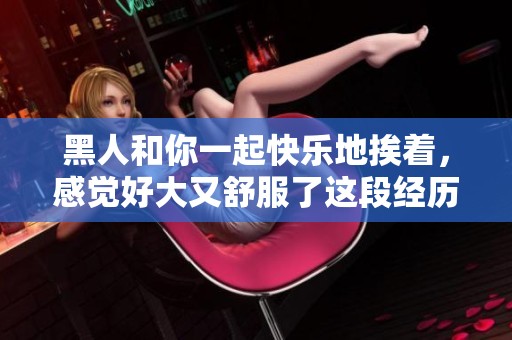 黑人和你一起快乐地挨着，感觉好大又舒服了这段经历非常特别。