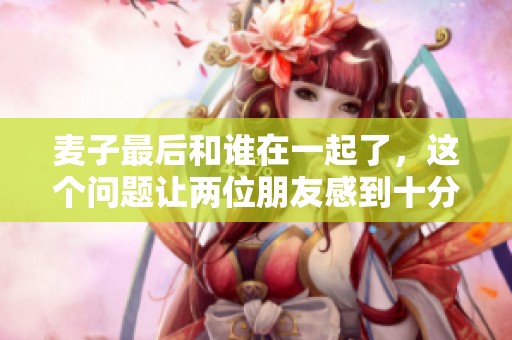 麦子最后和谁在一起了，这个问题让两位朋友感到十分好奇
