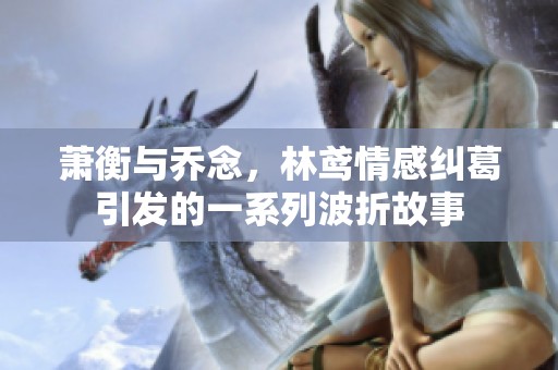 萧衡与乔念，林鸢情感纠葛引发的一系列波折故事
