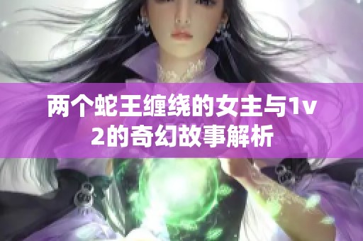 两个蛇王缠绕的女主与1v2的奇幻故事解析