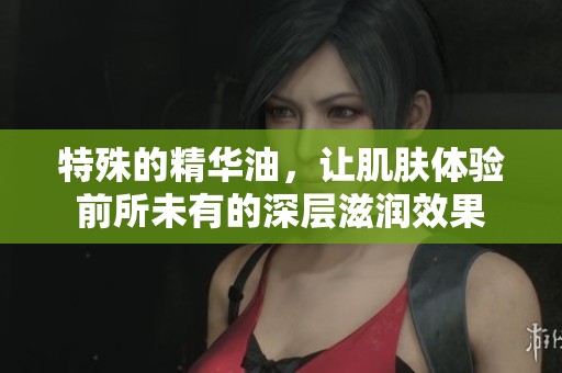 特殊的精华油，让肌肤体验前所未有的深层滋润效果