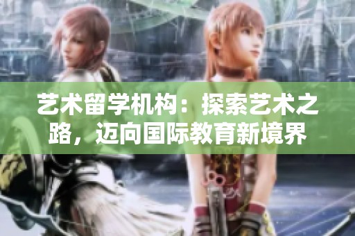 艺术留学机构：探索艺术之路，迈向国际教育新境界