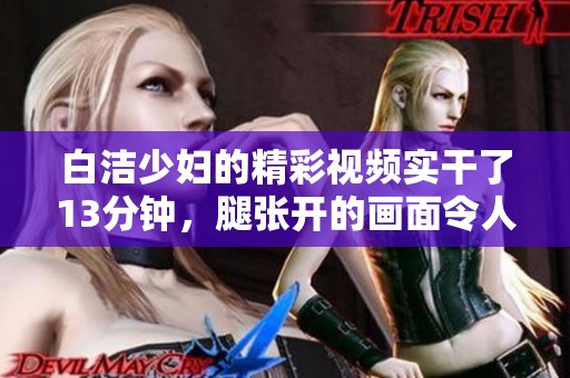 白洁少妇的精彩视频实干了13分钟，腿张开的画面令人惊叹