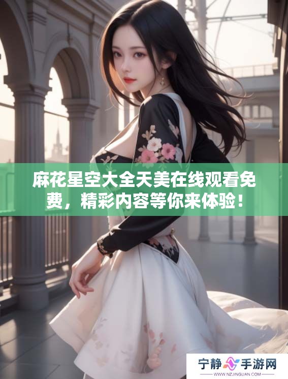 麻花星空大全天美在线观看免费，精彩内容等你来体验！