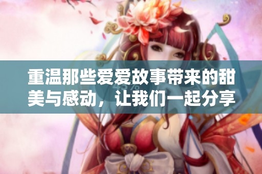 重温那些爱爱故事带来的甜美与感动，让我们一起分享这段美好时光