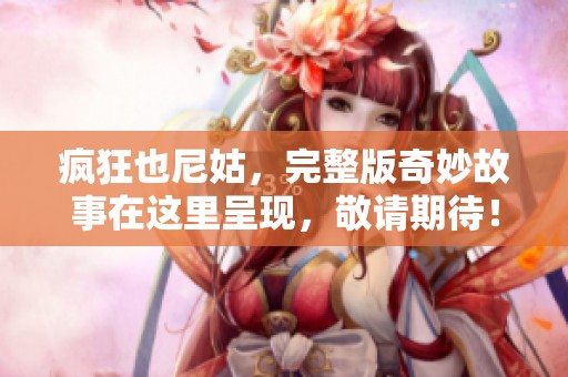 疯狂也尼姑，完整版奇妙故事在这里呈现，敬请期待！