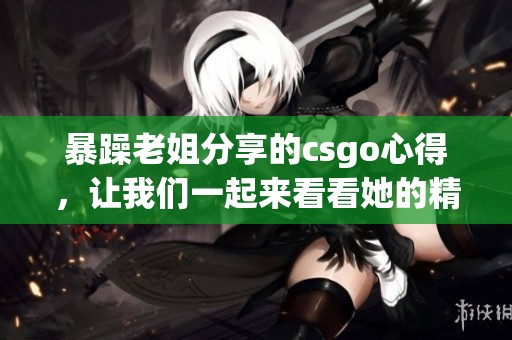 暴躁老姐分享的csgo心得，让我们一起来看看她的精彩视频吧