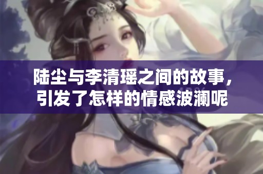 陆尘与李清瑶之间的故事，引发了怎样的情感波澜呢