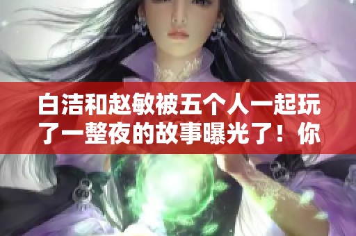 白洁和赵敏被五个人一起玩了一整夜的故事曝光了！你能想象他们的经历吗？