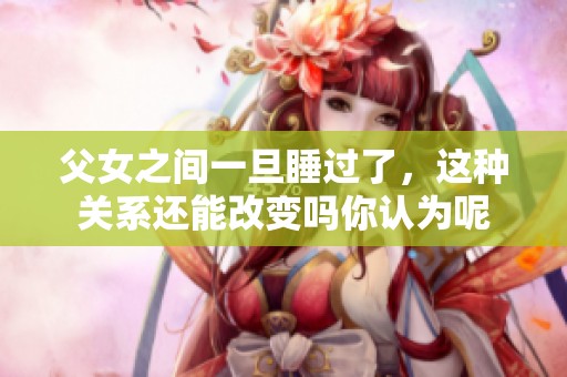 父女之间一旦睡过了，这种关系还能改变吗你认为呢