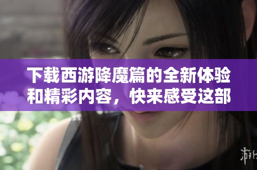 下载西游降魔篇的全新体验和精彩内容，快来感受这部经典之作