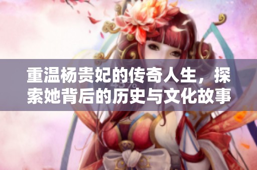 重温杨贵妃的传奇人生，探索她背后的历史与文化故事