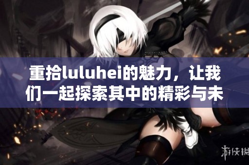 重拾luluhei的魅力，让我们一起探索其中的精彩与未知之处