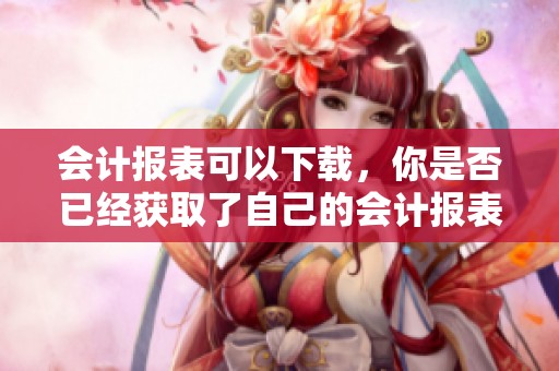会计报表可以下载，你是否已经获取了自己的会计报表？