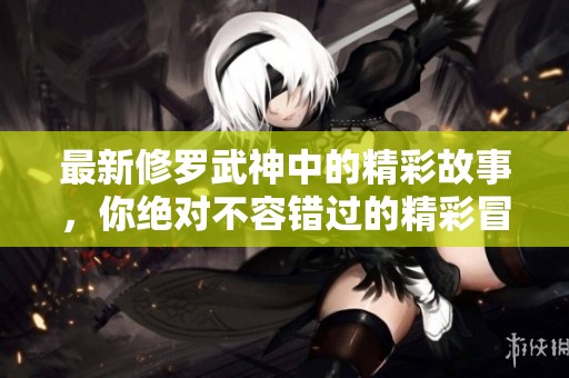 最新修罗武神中的精彩故事，你绝对不容错过的精彩冒险！