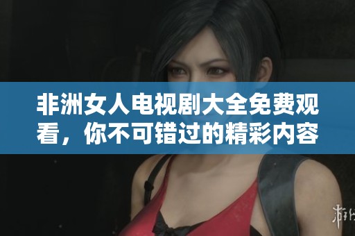 非洲女人电视剧大全免费观看，你不可错过的精彩内容！