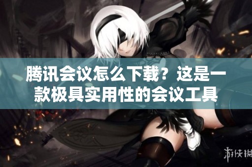 腾讯会议怎么下载？这是一款极具实用性的会议工具