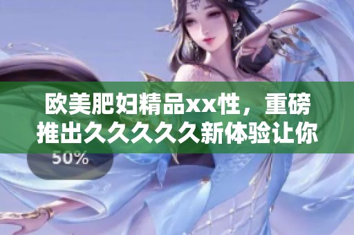 欧美肥妇精品xx性，重磅推出****久新体验让你欲罢不能