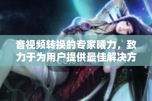 音视频转换的专家曦力，致力于为用户提供最佳解决方案