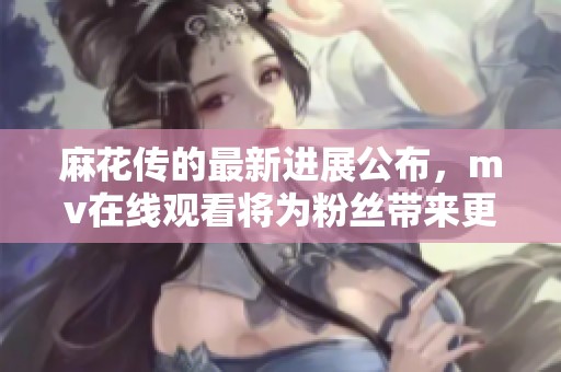 麻花传的最新进展公布，mv在线观看将为粉丝带来更多精彩内容