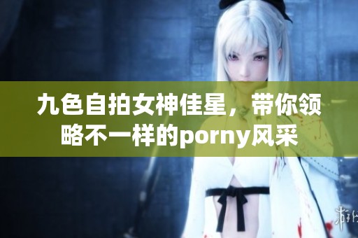 九色自拍女神佳星，带你领略不一样的porny风采