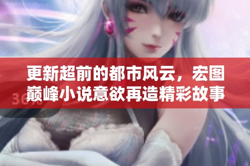 更新超前的都市风云，宏图巅峰小说意欲再造精彩故事