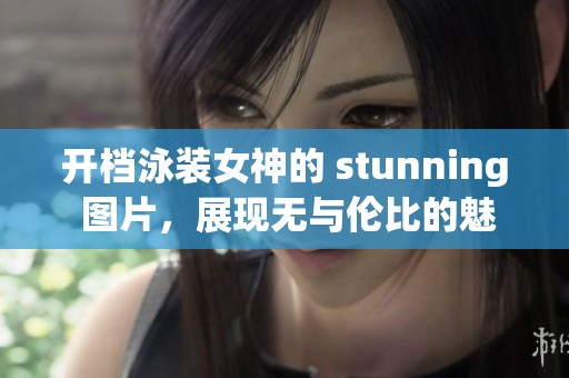 开档泳装女神的 stunning 图片，展现无与伦比的魅力与风姿
